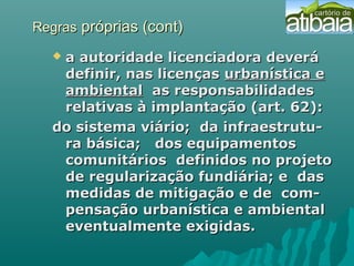RegrasRegras próprias (cont)próprias (cont)
 a autoridade licenciadora deveráa autoridade licenciadora deverá
definir, nas licençasdefinir, nas licenças urbanística eurbanística e
ambientalambiental as responsabilidadesas responsabilidades
relativas à implantação (art. 62):relativas à implantação (art. 62):
do sistema viário; da infraestrutu-do sistema viário; da infraestrutu-
ra básica; dos equipamentosra básica; dos equipamentos
comunitários definidos no projetocomunitários definidos no projeto
de regularização fundiária; e dasde regularização fundiária; e das
medidas de mitigação e de com-medidas de mitigação e de com-
pensação urbanística e ambientalpensação urbanística e ambiental
eventualmente exigidas.eventualmente exigidas.
 