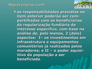 Regras próprias (contRegras próprias (cont))
 as responsabilidades previstas noas responsabilidades previstas no
item anterior poderão ser com-item anterior poderão ser com-
partilhadas com os beneficiáriospartilhadas com os beneficiários
da regularização fundiária deda regularização fundiária de
interesse específico, com base nainteresse específico, com base na
análise de, pelo menos, 2 (dois)análise de, pelo menos, 2 (dois)
aspectos: I– os investimentos emaspectos: I– os investimentos em
infraestrutura e equipamentosinfraestrutura e equipamentos
comunitários já realizados peloscomunitários já realizados pelos
moradores; e II – o poder aquisi-moradores; e II – o poder aquisi-
itivo da população a seritivo da população a ser
beneficiadabeneficiada..
 