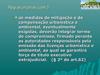 Regras próprias (contRegras próprias (cont.).)
 as medidas de mitigação e deas medidas de mitigação e de
compensação urbanística ecompensação urbanística e
ambiental, eventualmenteambiental, eventualmente
exigidas, deverão integrar termoexigidas, deverão integrar termo
de compromisso, firmado perantede compromisso, firmado perante
as autoridades responsáveis pelaas autoridades responsáveis pela
emissão das licenças urbanística eemissão das licenças urbanística e
ambiental, ao qual se garantiráambiental, ao qual se garantirá
força de título executivoforça de título executivo
extrajudicial. (§ 2º do art.62)extrajudicial. (§ 2º do art.62)
 