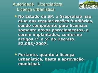 Autoridade LicenciadoraAutoridade Licenciadora
Licença urbanísticaLicença urbanística
 No Estado de SP, o Graprohab nãoNo Estado de SP, o Graprohab não
atua nas regularizações fundiárias,atua nas regularizações fundiárias,
sendo competente para licenciarsendo competente para licenciar
somente novos parcelamentos, asomente novos parcelamentos, a
serem implantados, conformeserem implantados, conforme
artigos 1º e 5º do Decretoartigos 1º e 5º do Decreto
52.053/2007.52.053/2007.
 Portanto, quanto à licençaPortanto, quanto à licença
urbanística, basta a aprovaçãourbanística, basta a aprovação
municipal.municipal.
  
 