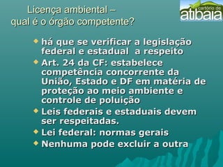 Licença ambiental –Licença ambiental –
qual é o órgão competente?qual é o órgão competente?
 há que se verificar a legislaçãohá que se verificar a legislação
federal e estadual a respeitofederal e estadual a respeito
 Art. 24 da CF: estabeleceArt. 24 da CF: estabelece
competência concorrente dacompetência concorrente da
União, Estado e DF em matéria deUnião, Estado e DF em matéria de
proteção ao meio ambiente eproteção ao meio ambiente e
controle de poluiçãocontrole de poluição
 Leis federais e estaduais devemLeis federais e estaduais devem
ser respeitadas.ser respeitadas.
 Lei federal: normas geraisLei federal: normas gerais
 Nenhuma pode excluir a outraNenhuma pode excluir a outra
 