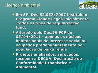 Licença ambientalLicença ambiental
 Em SP: Dec.52.052/2007 instituiu oEm SP: Dec.52.052/2007 instituiu o
Programa Cidade Legal, inicialmentePrograma Cidade Legal, inicialmente
-todos os tipos de regularização-todos os tipos de regularização
fund.fund.
 Alterado pelo Dec.56.909 deAlterado pelo Dec.56.909 de
05/04/2011 - apenas os núcleos05/04/2011 - apenas os núcleos
habitacionais de interesse social ouhabitacionais de interesse social ou
ocupados predominantemente porocupados predominantemente por
população de baixa rendapopulação de baixa renda
 Projetos analisados, aprovados,Projetos analisados, aprovados,
recebem a DECUA: Declaração derecebem a DECUA: Declaração de
Conformidade Urbanística eConformidade Urbanística e
Ambiental.Ambiental.
 