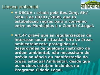 Licença ambientalLicença ambiental
 A DECUA : criada pela Res.Conj. SH/A DECUA : criada pela Res.Conj. SH/
SMA-3 de 09/01/2009, que tbSMA-3 de 09/01/2009, que tb
estabeleceu regras para o convênioestabeleceu regras para o convênio
entre os Municípios e o Comitê C.Legal.entre os Municípios e o Comitê C.Legal.
 Art.4º prevê que as regularizações deArt.4º prevê que as regularizações de
interesse social situadas fora de áreasinteresse social situadas fora de áreas
ambientalmente protegidas ouambientalmente protegidas ou
desprovidas de qualquer restrição dedesprovidas de qualquer restrição de
ordem ambiental, não necessitam deordem ambiental, não necessitam de
prévia anuência ou manifestação doprévia anuência ou manifestação do
órgão estadual Ambiental, desde queórgão estadual Ambiental, desde que
os núcleos estejam incluídos noos núcleos estejam incluídos no
Programa Cidade Legal.Programa Cidade Legal.
 