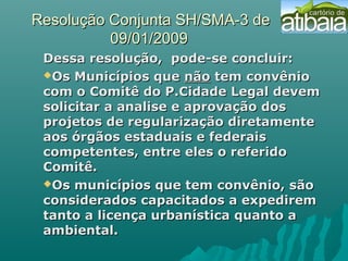 Resolução Conjunta SH/SMA-3 deResolução Conjunta SH/SMA-3 de
09/01/200909/01/2009
Dessa resolução, pode-se concluir:Dessa resolução, pode-se concluir:
Os Municípios queOs Municípios que nãonão tem convêniotem convênio
com o Comitê do P.Cidade Legal devemcom o Comitê do P.Cidade Legal devem
solicitar a analise e aprovação dossolicitar a analise e aprovação dos
projetos de regularização diretamenteprojetos de regularização diretamente
aos órgãos estaduais e federaisaos órgãos estaduais e federais
competentes, entre eles o referidocompetentes, entre eles o referido
Comitê.Comitê.
Os municípios que tem convênio, sãoOs municípios que tem convênio, são
considerados capacitados a expediremconsiderados capacitados a expedirem
tanto a licença urbanística quanto atanto a licença urbanística quanto a
ambiental.ambiental.
 