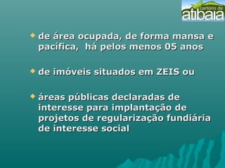  de área ocupada, de forma mansa ede área ocupada, de forma mansa e
pacífica, há pelos menos 05 anospacífica, há pelos menos 05 anos
 de imóveis situados em ZEIS oude imóveis situados em ZEIS ou
 áreas públicas declaradas deáreas públicas declaradas de
interesse para implantação deinteresse para implantação de
projetos de regularização fundiáriaprojetos de regularização fundiária
de interesse socialde interesse social
 