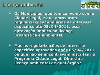 Licença ambientalLicença ambiental
 Os Municípios, que tem convenio com oOs Municípios, que tem convenio com o
Cidade Legal, e que aprovaramCidade Legal, e que aprovaram
regularizações fundiárias de interesseregularizações fundiárias de interesse
específicoespecífico até 05/04/2011até 05/04/2011, essa, essa
aprovação implica na licençaaprovação implica na licença
urbanística e ambiental.urbanística e ambiental.
 Mas as regularizações de interesseMas as regularizações de interesse
específico aprovadasespecífico aprovadas após 05/04/2011,05/04/2011,
ou que não se encontravam inscritas noou que não se encontravam inscritas no
Programa Cidade Legal. Obterão aPrograma Cidade Legal. Obterão a
licença ambiental de qual órgão?licença ambiental de qual órgão?
 