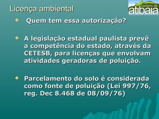 Licença ambientalLicença ambiental
   Quem tem essa autorização?Quem tem essa autorização?
 A legislação estadual paulista prevêA legislação estadual paulista prevê
a competência do estado, através daa competência do estado, através da
CETESB, para licenças que envolvamCETESB, para licenças que envolvam
atividades geradoras de poluição.atividades geradoras de poluição.
 Parcelamento do solo é consideradaParcelamento do solo é considerada
como fonte de poluição (Lei 997/76,como fonte de poluição (Lei 997/76,
reg. Dec 8.468 de 08/09/76)reg. Dec 8.468 de 08/09/76)
 