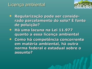Licença ambientalLicença ambiental
 Regularização pode ser conside-Regularização pode ser conside-
rado parcelamento do solo? É fonterado parcelamento do solo? É fonte
de poluição?de poluição?
 Há uma lacuna na Lei 11.977Há uma lacuna na Lei 11.977
quanto a essa licença ambientalquanto a essa licença ambiental
 Como há competência concorrenteComo há competência concorrente
em matéria ambiental, há outraem matéria ambiental, há outra
norma federal e estadual sobre onorma federal e estadual sobre o
assunto?assunto?
 