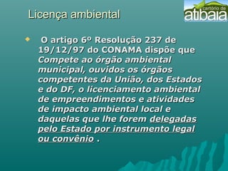 Licença ambientalLicença ambiental
 O artigo 6º Resolução 237 deO artigo 6º Resolução 237 de
19/12/97 do CONAMA dispõe que19/12/97 do CONAMA dispõe que
Compete ao órgão ambientalCompete ao órgão ambiental
municipal, ouvidos os órgãosmunicipal, ouvidos os órgãos
competentes da União, dos Estadoscompetentes da União, dos Estados
e do DF, o licenciamento ambientale do DF, o licenciamento ambiental
de empreendimentos e atividadesde empreendimentos e atividades
de impacto ambiental local ede impacto ambiental local e
daquelas que lhe foremdaquelas que lhe forem delegadasdelegadas
pelo Estado por instrumento legalpelo Estado por instrumento legal
ou convênioou convênio ..
 