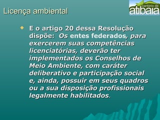 Licença ambientalLicença ambiental
 E o artigo 20 dessa ResoluçãoE o artigo 20 dessa Resolução
dispõe:dispõe: OsOs entes federados, para, para
exercerem suas competênciasexercerem suas competências
licenciatórias, deverão terlicenciatórias, deverão ter
implementados os Conselhos deimplementados os Conselhos de
Meio Ambiente, com caráterMeio Ambiente, com caráter
deliberativo e participação socialdeliberativo e participação social
e, ainda, possuir em seus quadrose, ainda, possuir em seus quadros
ou a sua disposição profissionaisou a sua disposição profissionais
legalmente habilitadoslegalmente habilitados..
 