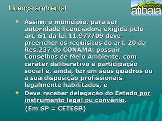 Licença ambientalLicença ambiental
 Assim, o município, para serAssim, o município, para ser
autoridade licenciadora exigida peloautoridade licenciadora exigida pelo
art. 61 da lei 11.977/09 deveart. 61 da lei 11.977/09 deve
preencher os requisitos do art. 20 dapreencher os requisitos do art. 20 da
Res.237 do CONAMA: possuirRes.237 do CONAMA: possuir
Conselhos de Meio Ambiente, comConselhos de Meio Ambiente, com
caráter deliberativo e participaçãocaráter deliberativo e participação
social e, ainda, ter em seus quadros ousocial e, ainda, ter em seus quadros ou
a sua disposição profissionaisa sua disposição profissionais
legalmente habilitados, elegalmente habilitados, e
 Deve receber delegação do EstadoDeve receber delegação do Estado porpor
instrumento legal ou convênioinstrumento legal ou convênio..
(Em SP = CETESB)(Em SP = CETESB)
 