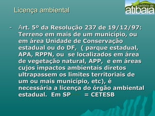Licença ambientalLicença ambiental
- A- Art. 5º da Resolução 237 de 19/12/97:rt. 5º da Resolução 237 de 19/12/97:
Terreno em mais de um município, ouTerreno em mais de um município, ou
em área Unidade de Conservaçãoem área Unidade de Conservação
estadual ou do DF, ( parque estadual,estadual ou do DF, ( parque estadual,
APA, RPPN, ou se localizados em áreaAPA, RPPN, ou se localizados em área
de vegetação natural, APP, e em áreasde vegetação natural, APP, e em áreas
cujos impactos ambientais diretoscujos impactos ambientais diretos
ultrapassem os limites territoriais deultrapassem os limites territoriais de
um ou mais município, etc), éum ou mais município, etc), é
necessária a licença do órgão ambientalnecessária a licença do órgão ambiental
estadual. Em SP = CETESBestadual. Em SP = CETESB
 