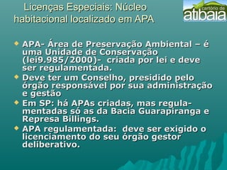 Licenças Especiais: NúcleoLicenças Especiais: Núcleo
habitacional localizado em APAhabitacional localizado em APA
 APA- Área de Preservação Ambiental – éAPA- Área de Preservação Ambiental – é
uma Unidade de Conservaçãouma Unidade de Conservação
(lei9.985/2000)- criada por lei e deve(lei9.985/2000)- criada por lei e deve
ser regulamentada.ser regulamentada.
 Deve ter um Conselho, presidido peloDeve ter um Conselho, presidido pelo
órgão responsável por sua administraçãoórgão responsável por sua administração
e gestãoe gestão
 Em SP: há APAs criadas, mas regula-Em SP: há APAs criadas, mas regula-
mentadas só as da Bacia Guarapiranga ementadas só as da Bacia Guarapiranga e
Represa Billings.Represa Billings.
 APA regulamentada: deve ser exigido oAPA regulamentada: deve ser exigido o
licenciamento do seu órgão gestorlicenciamento do seu órgão gestor
deliberativo.deliberativo.
 