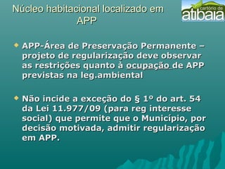 Núcleo habitacional localizado emNúcleo habitacional localizado em
APPAPP
 APP-Área de Preservação Permanente –APP-Área de Preservação Permanente –
projeto de regularização deve observarprojeto de regularização deve observar
as restrições quanto àas restrições quanto à ocupaçãoocupação de APPde APP
previstas na leg.ambientalprevistas na leg.ambiental
 Não incide a exceção do § 1º do art. 54Não incide a exceção do § 1º do art. 54
da Lei 11.977/09 (para reg interesseda Lei 11.977/09 (para reg interesse
social) que permite que o Município, porsocial) que permite que o Município, por
decisão motivada, admitir regularizaçãodecisão motivada, admitir regularização
em APP.em APP.
 