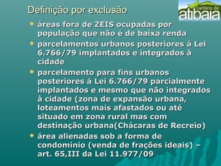 Definição por exclusãoDefinição por exclusão
 áreas fora de ZEIS ocupadas poráreas fora de ZEIS ocupadas por
população que não é de baixa rendapopulação que não é de baixa renda
 parcelamentos urbanos posteriores á Leiparcelamentos urbanos posteriores á Lei
6.766/79 implantados e integrados à6.766/79 implantados e integrados à
cidadecidade
 parcelamento para fins urbanosparcelamento para fins urbanos
posteriores á Lei 6.766/79 parcialmenteposteriores á Lei 6.766/79 parcialmente
implantados e mesmo que não integradosimplantados e mesmo que não integrados
à cidade (zona de expansão urbana,à cidade (zona de expansão urbana,
loteamentos mais afastados ou atéloteamentos mais afastados ou até
situado em zona rural mas comsituado em zona rural mas com
destinação urbana(Chácaras de Recreio)destinação urbana(Chácaras de Recreio)
 área alienadas sob a forma deárea alienadas sob a forma de
condomínio (venda de frações ideais) –condomínio (venda de frações ideais) –
art. 65,III da Lei 11.977/09art. 65,III da Lei 11.977/09
 