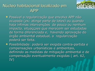 Núcleo habitacional localizado emNúcleo habitacional localizado em
APPAPP
 Possível a regularização que envolva APP nãoPossível a regularização que envolva APP não
ocupada (ex: atinge parte de lotes) ou quandoocupada (ex: atinge parte de lotes) ou quando
haja ínfimas intervenções de pouco ou nenhumhaja ínfimas intervenções de pouco ou nenhum
impacto, situaççoes que merecem ser estudadasimpacto, situaççoes que merecem ser estudadas
de forma diferenciada e, havendo aprovação dode forma diferenciada e, havendo aprovação do
órgão ambiental estadual, a regularizaçãoórgão ambiental estadual, a regularização
poderá ser feita.poderá ser feita.
 Possibilidade: poderá ser exigida contra-partida ePossibilidade: poderá ser exigida contra-partida e
compensações urbanísticas e ambientais,compensações urbanísticas e ambientais,
definindo as medidas de mitigação ambiental e dedefinindo as medidas de mitigação ambiental e de
compensação eventualmente exigidas ( art. 62,compensação eventualmente exigidas ( art. 62,
IV)IV)
 
