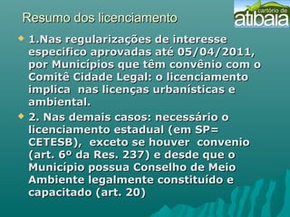 Resumo dos licenciamentoResumo dos licenciamento
 1.Nas regularizações de interesse1.Nas regularizações de interesse
especifico aprovadas até 05/04/2011,especifico aprovadas até 05/04/2011,
por Municípios que têm convênio com opor Municípios que têm convênio com o
Comitê Cidade Legal: o licenciamentoComitê Cidade Legal: o licenciamento
implica nas licenças urbanísticas eimplica nas licenças urbanísticas e
ambiental.ambiental.
 2. Nas demais casos: necessário o2. Nas demais casos: necessário o
licenciamento estadual (em SP=licenciamento estadual (em SP=
CETESB), exceto se houver convenioCETESB), exceto se houver convenio
(art. 6º da Res. 237) e desde que o(art. 6º da Res. 237) e desde que o
Município possua Conselho de MeioMunicípio possua Conselho de Meio
Ambiente legalmente constituído eAmbiente legalmente constituído e
capacitado (art. 20)capacitado (art. 20)
 