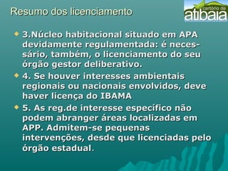 Resumo dos licenciamentoResumo dos licenciamento
 3.Núcleo habitacional situado em APA3.Núcleo habitacional situado em APA
devidamente regulamentada: é neces-devidamente regulamentada: é neces-
sário, também, o licenciamento do seusário, também, o licenciamento do seu
órgão gestor deliberativo.órgão gestor deliberativo.
 4. Se houver interesses ambientais4. Se houver interesses ambientais
regionais ou nacionais envolvidos, deveregionais ou nacionais envolvidos, deve
haver licença do IBAMAhaver licença do IBAMA
 5. As reg.de interesse específico não5. As reg.de interesse específico não
podem abranger áreas localizadas empodem abranger áreas localizadas em
APP. Admitem-se pequenasAPP. Admitem-se pequenas
intervenções, desde que licenciadas pelointervenções, desde que licenciadas pelo
órgão estadualórgão estadual..
 