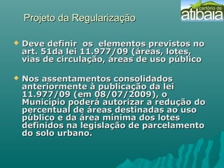 Projeto da RegularizaçãoProjeto da Regularização
 Deve definir os elementos previstos noDeve definir os elementos previstos no
art. 51da lei 11.977/09 (áreas, lotes,art. 51da lei 11.977/09 (áreas, lotes,
vias de circulação, áreas de uso públicovias de circulação, áreas de uso público
 Nos assentamentos consolidadosNos assentamentos consolidados
anteriormente à publicação da leianteriormente à publicação da lei
11.977/09 (em 08/07/2009), o11.977/09 (em 08/07/2009), o
Município poderá autorizar a redução doMunicípio poderá autorizar a redução do
percentual de áreas destinadas ao usopercentual de áreas destinadas ao uso
público e da área mínima dos lotespúblico e da área mínima dos lotes
definidos na legislação de parcelamentodefinidos na legislação de parcelamento
do solo urbano.do solo urbano.
 