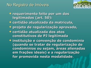 No Registro de ImóveisNo Registro de Imóveis
 requerimento feito por um dosrequerimento feito por um dos
legitimados (art. 50):legitimados (art. 50):
 certidão atualizada da matricula,certidão atualizada da matricula,
 projeto de regularização aprovado,projeto de regularização aprovado,
 certidão atualizada dos atoscertidão atualizada dos atos
constitutivos de PJ legitimadaconstitutivos de PJ legitimada
 instituição e convenção de condomínioinstituição e convenção de condomínio
(quando se tratar de regularização de(quando se tratar de regularização de
condomínios ou sejam, áreas alienadascondomínios ou sejam, áreas alienadas
em frações ideais) e a regularizaçãoem frações ideais) e a regularização
for promovida nesta modalidadefor promovida nesta modalidade..
 