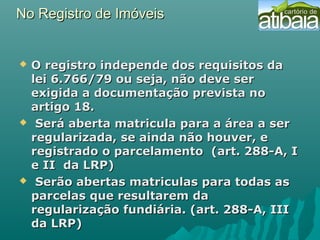 No Registro de ImóveisNo Registro de Imóveis
 O registro independe dos requisitos daO registro independe dos requisitos da
lei 6.766/79 ou seja, não deve serlei 6.766/79 ou seja, não deve ser
exigida a documentação prevista noexigida a documentação prevista no
artigo 18.artigo 18.
 Será aberta matricula para a área a serSerá aberta matricula para a área a ser
regularizada, se ainda não houver, eregularizada, se ainda não houver, e
registrado o parcelamento (art. 288-A, Iregistrado o parcelamento (art. 288-A, I
e II da LRP)e II da LRP)
 Serão abertas matriculas para todas asSerão abertas matriculas para todas as
parcelas que resultarem daparcelas que resultarem da
regularização fundiária. (art. 288-A, IIIregularização fundiária. (art. 288-A, III
da LRP)da LRP)
 
