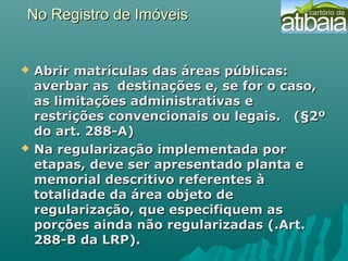 No Registro de ImóveisNo Registro de Imóveis
 Abrir matrículas das áreas públicas:Abrir matrículas das áreas públicas:
averbar as destinações e, se for o caso,averbar as destinações e, se for o caso,
as limitações administrativas eas limitações administrativas e
restrições convencionais ou legais. (§2ºrestrições convencionais ou legais. (§2º
do art. 288-A)do art. 288-A)
 Na regularização implementada porNa regularização implementada por
etapas, deve ser apresentado planta eetapas, deve ser apresentado planta e
memorial descritivo referentes àmemorial descritivo referentes à
totalidade da área objeto detotalidade da área objeto de
regularização, que especifiquem asregularização, que especifiquem as
porções ainda não regularizadas (.Art.porções ainda não regularizadas (.Art.
288-B da LRP).288-B da LRP).
 