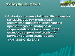 No Registro de ImóveisNo Registro de Imóveis
 A planta e o memorial descritivo deverãoA planta e o memorial descritivo deverão
ser assinados por profissionalser assinados por profissional
legalmente habilitado, dispensada alegalmente habilitado, dispensada a
apresentação de anotação deapresentação de anotação de
responsabilidade técnica no CREA,responsabilidade técnica no CREA,
quando o responsável técnico forquando o responsável técnico for
servidor ou empregado público.servidor ou empregado público.
(Art. 288-C. da LRP)(Art. 288-C. da LRP)
 