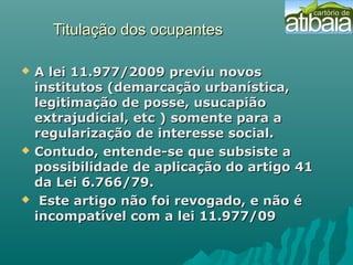 Titulação dos ocupantesTitulação dos ocupantes
 A lei 11.977/2009 previu novosA lei 11.977/2009 previu novos
institutos (demarcação urbanística,institutos (demarcação urbanística,
legitimação de posse, usucapiãolegitimação de posse, usucapião
extrajudicial, etc ) somente para aextrajudicial, etc ) somente para a
regularização de interesse social.regularização de interesse social.
 Contudo, entende-se que subsiste aContudo, entende-se que subsiste a
possibilidade de aplicação do artigo 41possibilidade de aplicação do artigo 41
da Lei 6.766/79.da Lei 6.766/79.
 Este artigo não foi revogado, e não éEste artigo não foi revogado, e não é
incompatível com a lei 11.977/09incompatível com a lei 11.977/09
 