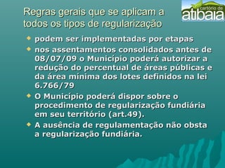 Regras gerais que se aplicam aRegras gerais que se aplicam a
todos os tipos de regularizaçãotodos os tipos de regularização
 podem ser implementadas por etapaspodem ser implementadas por etapas
 nos assentamentos consolidados antes denos assentamentos consolidados antes de
08/07/09 o Município poderá autorizar a08/07/09 o Município poderá autorizar a
redução do percentual de áreas públicas eredução do percentual de áreas públicas e
da área mínima dos lotes definidos na leida área mínima dos lotes definidos na lei
6.766/796.766/79
 O Município poderá dispor sobre oO Município poderá dispor sobre o
procedimento de regularização fundiáriaprocedimento de regularização fundiária
em seu território (art.49).em seu território (art.49).
 A ausência de regulamentação não obstaA ausência de regulamentação não obsta
a regularização fundiária.a regularização fundiária.
 