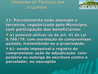 Hipóteses de Titulação dosHipóteses de Titulação dos
ocupantesocupantes
1)- Parcelamento todo alienado a1)- Parcelamento todo alienado a
terceiros, regularizado pelo Município,terceiros, regularizado pelo Município,
com participação dos beneficiários:com participação dos beneficiários:  
  a) possível utilizar-se do art. 41 da Leia) possível utilizar-se do art. 41 da Lei
6.766/79, com averbação do compromisso6.766/79, com averbação do compromisso
quitado, transmitindo-se a propriedade.quitado, transmitindo-se a propriedade.
 b)- sendo impossível o registro dob)- sendo impossível o registro do
compromisso: ação de adjudicação com-compromisso: ação de adjudicação com-
pulsória ou outorga de escritura contra opulsória ou outorga de escritura contra o
parcelador, ou usucapiãoparcelador, ou usucapião
 