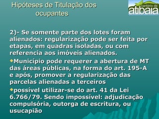 Hipóteses de Titulação dosHipóteses de Titulação dos
ocupantesocupantes
2)- Se somente parte dos lotes foram2)- Se somente parte dos lotes foram
alienados: regularização pode ser feita poralienados: regularização pode ser feita por
etapas, em quadras isoladas, ou cometapas, em quadras isoladas, ou com
referencia aos imóveis alienados.referencia aos imóveis alienados.
Município pode requerer a abertura de MTMunicípio pode requerer a abertura de MT
das áreas públicas, na forma do art. 195-Adas áreas públicas, na forma do art. 195-A
e após, promover a regularização dase após, promover a regularização das
parcelas alienadas a terceirosparcelas alienadas a terceiros
possível utilizar-se do art. 41 da Leipossível utilizar-se do art. 41 da Lei
6.766/79. Sendo impossível: adjudicação6.766/79. Sendo impossível: adjudicação
compulsória, outorga de escritura, oucompulsória, outorga de escritura, ou
usucapiãousucapião
 