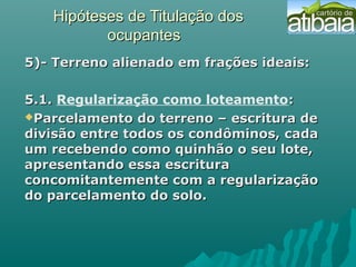 Hipóteses de Titulação dosHipóteses de Titulação dos
ocupantesocupantes
5)- Terreno alienado em frações ideais:5)- Terreno alienado em frações ideais:
5.1.5.1. Regularização como loteamento::
Parcelamento do terreno – escritura deParcelamento do terreno – escritura de
divisão entre todos os condôminos, cadadivisão entre todos os condôminos, cada
um recebendo como quinhão o seu lote,um recebendo como quinhão o seu lote,
apresentando essa escrituraapresentando essa escritura
concomitantemente com a regularizaçãoconcomitantemente com a regularização
do parcelamento do solo.do parcelamento do solo.
 
