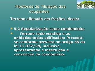 Hipóteses de Titulação dosHipóteses de Titulação dos
ocupantesocupantes
Terreno alienado em frações ideais:Terreno alienado em frações ideais:
 5.25.2 Regularização como condomínio:Regularização como condomínio:
 Terreno todo vendido e asTerreno todo vendido e as
unidades todas edificadas: Procede-unidades todas edificadas: Procede-
se conforme previsto no artigo 65 dase conforme previsto no artigo 65 da
lei 11.977/09, inclusivelei 11.977/09, inclusive
apresentando a instituição eapresentando a instituição e
convenção do condomínio.convenção do condomínio.
 