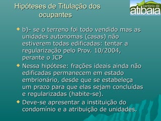 Hipóteses de Titulação dosHipóteses de Titulação dos
ocupantesocupantes
 b)- se o terreno foi todo vendido mas as b)- se o terreno foi todo vendido mas as 
unidades autonomas (casas) não unidades autonomas (casas) não 
estiverem todas edificadas: tentar a estiverem todas edificadas: tentar a 
regularização pelo Prov. 10/2004,  regularização pelo Prov. 10/2004,  
perante o JCPperante o JCP
 Nessa hipótese: frações ideais ainda não Nessa hipótese: frações ideais ainda não 
edificadas permanecem em estado edificadas permanecem em estado 
embrionário, desde que se estabeleça embrionário, desde que se estabeleça 
um prazo para que elas sejam concluídas um prazo para que elas sejam concluídas 
e regularizadas (habite-se). e regularizadas (habite-se). 
 Deve-se apresentar a instituição do Deve-se apresentar a instituição do 
condomínio e a atribuição de unidades.condomínio e a atribuição de unidades.
 