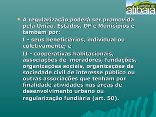  A regularização poderá ser promovidaA regularização poderá ser promovida
pela União, Estados, DF e Municípios epela União, Estados, DF e Municípios e
também por:também por:
I - seus beneficiários, individual ouI - seus beneficiários, individual ou
coletivamente; ecoletivamente; e
II - cooperativas habitacionais,II - cooperativas habitacionais,
associações de moradores, fundações,associações de moradores, fundações,
organizações sociais, organizações daorganizações sociais, organizações da
sociedade civil de interesse público ousociedade civil de interesse público ou
outras associações que tenham poroutras associações que tenham por
finalidade atividades nas áreas definalidade atividades nas áreas de
desenvolvimento urbano oudesenvolvimento urbano ou
regularização fundiária (art. 50).regularização fundiária (art. 50).
 