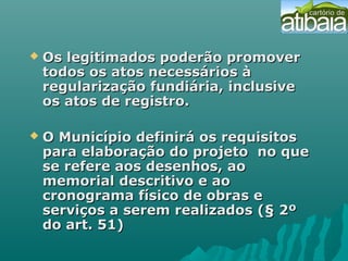  Os legitimados poderão promoverOs legitimados poderão promover
todos os atos necessários àtodos os atos necessários à
regularização fundiária, inclusiveregularização fundiária, inclusive
os atos de registro.os atos de registro.
 O Município definirá os requisitosO Município definirá os requisitos
para elaboração do projeto no quepara elaboração do projeto no que
se refere aos desenhos, aose refere aos desenhos, ao
memorial descritivo e aomemorial descritivo e ao
cronograma físico de obras ecronograma físico de obras e
serviços a serem realizados (§ 2ºserviços a serem realizados (§ 2º
do art. 51)do art. 51)
 