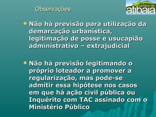 ObservaçõesObservações
 Não há previsão para utilização daNão há previsão para utilização da
demarcação urbanística,demarcação urbanística,
legitimação de posse e usucapiãolegitimação de posse e usucapião
administrativo – extrajudicialadministrativo – extrajudicial
 Não há previsão legitimando oNão há previsão legitimando o
próprio loteador a promover apróprio loteador a promover a
regularização, mas pode-seregularização, mas pode-se
admitir essa hipótese nos casosadmitir essa hipótese nos casos
em que há ação civil pública ouem que há ação civil pública ou
Inquérito com TAC assinado com oInquérito com TAC assinado com o
Ministério PúblicoMinistério Público
 