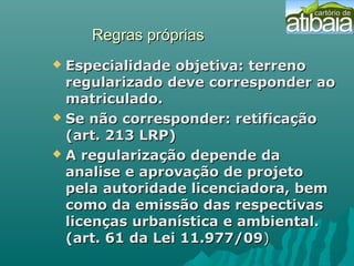 Regras própriasRegras próprias
 Especialidade objetiva: terrenoEspecialidade objetiva: terreno
regularizado deve corresponder aoregularizado deve corresponder ao
matriculado.matriculado.
 Se não corresponder: retificaçãoSe não corresponder: retificação
(art. 213 LRP)(art. 213 LRP)
 A regularização depende daA regularização depende da
analise e aprovação de projetoanalise e aprovação de projeto
pela autoridade licenciadora, bempela autoridade licenciadora, bem
como da emissão das respectivascomo da emissão das respectivas
licenças urbanística e ambiental.licenças urbanística e ambiental.
(art. 61 da Lei 11.977/09(art. 61 da Lei 11.977/09))
 