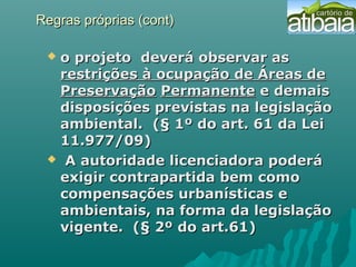 Regras próprias (cont)Regras próprias (cont)
 o projetoo projeto deverá observar asdeverá observar as
restrições à ocupação de Áreas derestrições à ocupação de Áreas de
PreservaçãoPreservação PermanentePermanente e demaise demais
disposições previstas na legislaçãodisposições previstas na legislação
ambiental. (§ 1º do art. 61 da Leiambiental. (§ 1º do art. 61 da Lei
11.977/09)11.977/09)
 A autoridade licenciadora poderáA autoridade licenciadora poderá
exigir contrapartida bem comoexigir contrapartida bem como
compensações urbanísticas ecompensações urbanísticas e
ambientais, na forma da legislaçãoambientais, na forma da legislação
vigente. (§ 2º do art.61)vigente. (§ 2º do art.61)
 