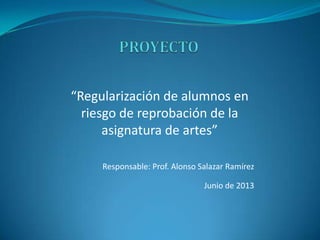 “Regularización de alumnos en
riesgo de reprobación de la
asignatura de artes”
Responsable: Prof. Alonso Salazar Ramírez
Junio de 2013
 
