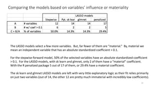 Comparing the models based on variables’ influence or materiality
19
The LASSO models select a few more variables. But, far fewer of them are “material.” By, material we
mean an independent variable that has an absolute standardized coefficient > 0.1.
For the stepwise-forward model, 50% of the selected variables have an absolute standardized coefficient
> 0.1. For the LASSO models, with sk learn and glmnet, only 2 of them have a “material” coefficient.
With the R penalized package 5 out of 17 of them, or 29.4% have a material coefficient.
The sk learn and glmnet LASSO models are left with very little explanatory logic as their fit relies primarily
on just two variables (out of 14, the other 12 are pretty much immaterial with incredibly low coefficients).
 