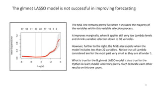 The glmnet LASSO model is not successful in improving forecasting
21
The MSE line remains pretty flat when it includes the majority of
the variables within this variable selection process.
It improves marginally, when it applies still very low Lambda levels
and shrinks variable selection down to 30 variables.
However, further to the right, the MSEs rise rapidly when the
model includes less than 22 variables. Notice that all Lambda
considered are for the most part very small as they are all under 1.
What is true for the R glmnet LASSO model is also true for the
Python sk learn model since they pretty much replicate each other
results on this one count.
 