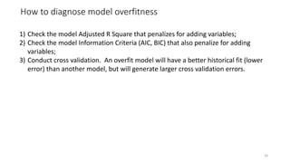 How to diagnose model overfitness
24
1) Check the model Adjusted R Square that penalizes for adding variables;
2) Check the model Information Criteria (AIC, BIC) that also penalize for adding
variables;
3) Conduct cross validation. An overfit model will have a better historical fit (lower
error) than another model, but will generate larger cross validation errors.
 