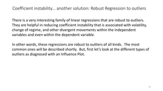 Coefficient instability… another solution: Robust Regression to outliers
28
There is a very interesting family of linear regressions that are robust to outliers.
They are helpful in reducing coefficient instability that is associated with volatility,
change of regime, and other divergent movements within the independent
variables and even within the dependent variable.
In other words, these regressions are robust to outliers of all kinds. The most
common ones will be described shortly. But, first let’s look at the different types of
outliers as diagnosed with an Influence Plot.
 