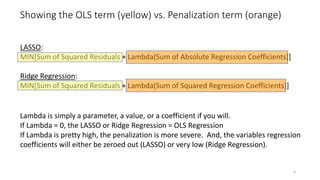 Showing the OLS term (yellow) vs. Penalization term (orange)
LASSO:
MIN[Sum of Squared Residuals + Lambda(Sum of Absolute Regression Coefficients)]
Ridge Regression:
MIN[Sum of Squared Residuals + Lambda(Sum of Squared Regression Coefficients)]
Lambda is simply a parameter, a value, or a coefficient if you will.
If Lambda = 0, the LASSO or Ridge Regression = OLS Regression
If Lambda is pretty high, the penalization is more severe. And, the variables regression
coefficients will either be zeroed out (LASSO) or very low (Ridge Regression).
3
 
