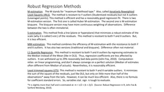 Robust Regression Methods
31
M-estimation. The M stands for “maximum likelihood type.” Also, called Iteratively Reweighted
Least-Squares (IRLS). The method is resistant to Y outliers (Studentized residuals) but not X outliers
(Leveraged points). This method is efficient and has a reasonably good regression fit. There is two
M-estimation version. The first one is called Huber M-estimation. The second one is M-estimation
bisquare. The bisquare version may have more continuous weighting of observations. Difference
between the two is often immaterial.
S-estimation. This method finds a line (plane or hyperplane) that minimizes a robust estimate of the
scale (why it is called S-est.) of the residuals. This method is resistant to both Y and X outliers. But,
it is less efficient.
MM-estimation. This method combines the efficiency of M-estimation with the resistance to both Y
and X outliers. It has also two versions (traditional and bisquare). Difference often not material.
L1 Quantile Regression. This method is resistant to both Y and X outliers by regressing estimates to
the Median instead of the Mean (like in OLS). Thus, regression coefficients are less affected by
outliers. It can withstand up to 29% reasonably bad data points (John Fox, 2010). Computation
relies on linear programming, and don’t always converge on a perfect solution (Median of estimates
often different from Median of actuals). Nevertheless, it is reasonably efficient.
Least trimmed squares (LTS). This method is resistant to both Y and X variable outliers. It minimizes
the sum of the square of the residuals, just like OLS, but only on little more than half of the
observations* away from the tails. However, it can be much less efficient. Also, there is no formula
for coefficient standard errors. So, variables stat. sign. is tough to evaluate.
*It is slightly more than half and is estimated at: m = n/2 + (k + 2)/2. (Source: Robust Regression in R, John Fox &
Sanford Weisberg, 2010).
 