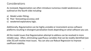 Considerations
33
As reviewed, Regularization can often introduce numerous model weaknesses as
outlined on the fourth slide including:
a) Model under-fitting;
b) Poor forecasting accuracy; and
c) weakened explanatory logic.
Additionally, Regularization can be highly unstable or inconsistent across software
platforms resulting in divergent penalization levels depending on what software you use.
All the model issues that Regularization attempt to address can be resolved in more
reliable ways. Often, eliminating superfluous variables that can be readily identified (see
slide 25) will resolve most issues. You can also use Robust Regression to improve
coefficient stability.
 