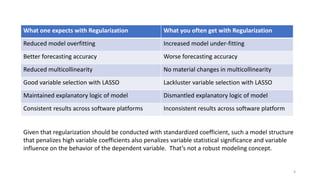 4
What one expects with Regularization What you often get with Regularization
Reduced model overfitting Increased model under-fitting
Better forecasting accuracy Worse forecasting accuracy
Reduced multicollinearity No material changes in multicollinearity
Good variable selection with LASSO Lackluster variable selection with LASSO
Maintained explanatory logic of model Dismantled explanatory logic of model
Consistent results across software platforms Inconsistent results across software platform
Given that regularization should be conducted with standardized coefficient, such a model structure
that penalizes high variable coefficients also penalizes variable statistical significance and variable
influence on the behavior of the dependent variable. That’s not a robust modeling concept.
 