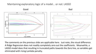 Maintaining explanatory logic of a model… or not: LASSO
8
Good Bad
The comments on the previous slide are applicable here. Just note, the visual difference.
A Ridge Regression does not readily completely zero out the coefficients. Meanwhile, a
LASSO model does that resulting in truncated paths towards the Zero line, as variables get
eliminated with rising Lambda penalty.
 