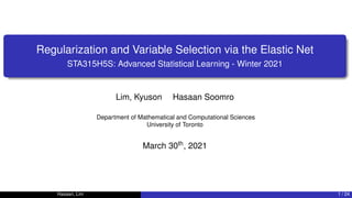 Regularization and Variable Selection via the Elastic Net
STA315H5S: Advanced Statistical Learning - Winter 2021
Lim, Kyuson Hasaan Soomro
Department of Mathematical and Computational Sciences
University of Toronto
March 30th, 2021
Hasaan, Lim 1 / 24
 